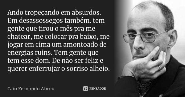 Ando tropeçando em absurdos. Em desassossegos também. tem gente que tirou o mês pra me chatear, me colocar pra baixo, me jogar em cima um amontoado de energias ... Frase de Caio Fernando Abreu.