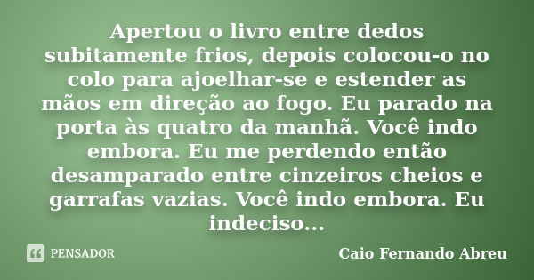 Apertou o livro entre dedos subitamente frios, depois colocou-o no colo para ajoelhar-se e estender as mãos em direção ao fogo. Eu parado na porta às quatro da ... Frase de Caio Fernando Abreu.