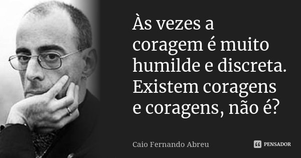 Às vezes a coragem é muito humilde e discreta. Existem coragens e coragens, não é?... Frase de Caio Fernando Abreu.