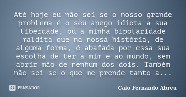 Até hoje eu não sei se o nosso grande problema é o seu apego idiota a sua liberdade, ou a minha bipolaridade maldita que na nossa história, de alguma forma, é a... Frase de Caio Fernando Abreu.