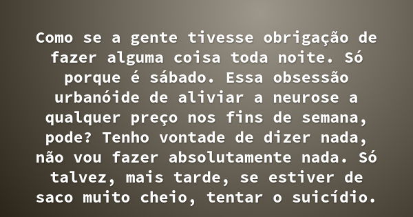 Como se a gente tivesse obrigação de fazer alguma coisa toda noite. Só porque é sábado. Essa obsessão urbanóide de aliviar a neurose a qualquer preço nos fins d... Frase de Caio Fernando Abreu.