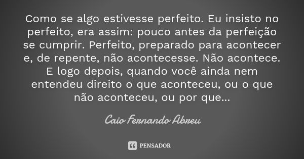 Como se algo estivesse perfeito. Eu insisto no perfeito, era assim: pouco antes da perfeição se cumprir. Perfeito, preparado para acontecer e, de repente, não a... Frase de Caio Fernando Abreu.