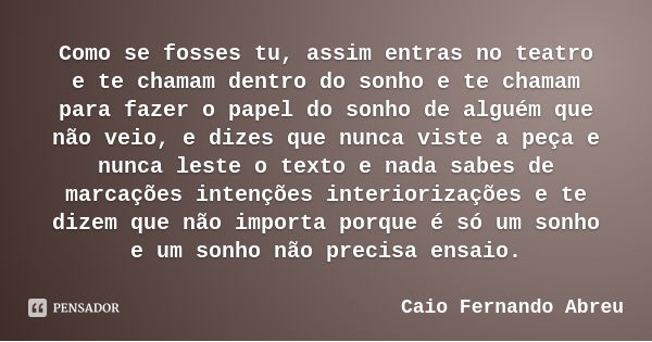 Como se fosses tu, assim entras no teatro e te chamam dentro do sonho e te chamam para fazer o papel do sonho de alguém que não veio, e dizes que nunca viste a ... Frase de Caio Fernando Abreu.