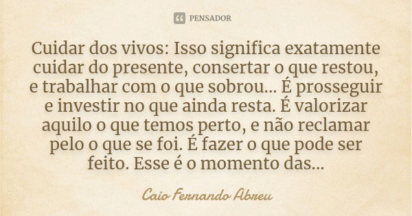 Cuidar dos vivos: Isso significa exatamente cuidar do presente, consertar o que restou, e trabalhar com o que sobrou... É prosseguir e investir no que ainda res... Frase de Caio Fernando Abreu.