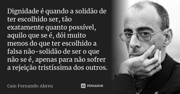 Dignidade é quando a solidão de ter escolhido ser, tão exatamente quanto possível, aquilo que se é, dói muito menos do que ter escolhido a falsa não-solidão de ... Frase de Caio Fernando Abreu.