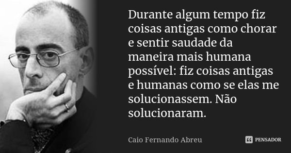 Durante algum tempo fiz coisas antigas como chorar e sentir saudade da maneira mais humana possível: fiz coisas antigas e humanas como se elas me solucionassem.... Frase de Caio Fernando Abreu.