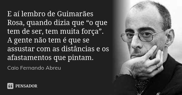 E aí lembro de Guimarães Rosa, quando dizia que “o que tem de ser, tem muita força”. A gente não tem é que se assustar com as distâncias e os afastamentos que p... Frase de Caio Fernando Abreu.