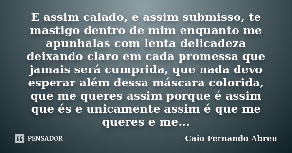 E assim calado, e assim submisso, te mastigo dentro de mim enquanto me apunhalas com lenta delicadeza deixando claro em cada promessa que jamais será cumprida, ... Frase de Caio Fernando Abreu.