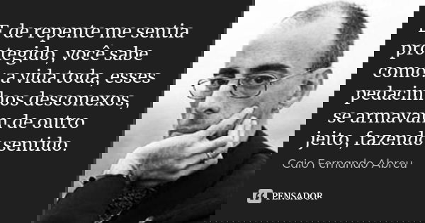 E de repente me sentia protegido, você sabe como: a vida toda, esses pedacinhos desconexos, se armavam de outro jeito, fazendo sentido.... Frase de Caio Fernando Abreu.