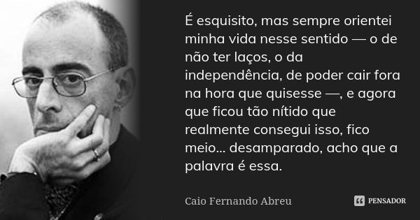 É esquisito, mas sempre orientei minha vida nesse sentido — o de não ter laços, o da independência, de poder cair fora na hora que quisesse —, e agora que ficou... Frase de Caio Fernando Abreu.