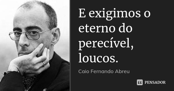E exigimos o eterno do perecível, loucos.... Frase de Caio Fernando Abreu.