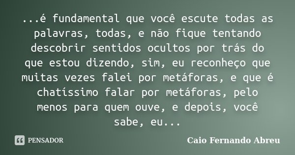 ...é fundamental que você escute todas as palavras, todas, e não fique tentando descobrir sentidos ocultos por trás do que estou dizendo, sim, eu reconheço que ... Frase de Caio Fernando Abreu.