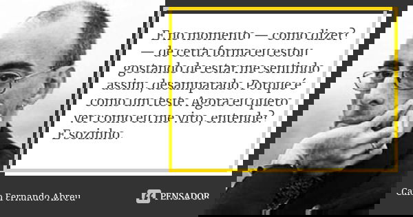 E no momento — como dizer? — de certa forma eu estou gostando de estar me sentindo assim, desamparado. Porque é como um teste. Agora eu quero ver como eu me vir... Frase de Caio Fernando Abreu.
