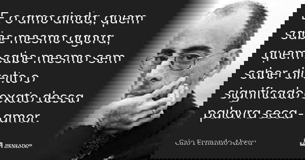 E o amo ainda, quem sabe mesmo agora, quem sabe mesmo sem saber direito o significado exato dessa palavra seca - amor.... Frase de Caio Fernando Abreu.