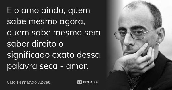 E o amo ainda, quem sabe mesmo agora, quem sabe mesmo sem saber direito o significado exato dessa palavra seca - amor.... Frase de Caio Fernando Abreu.