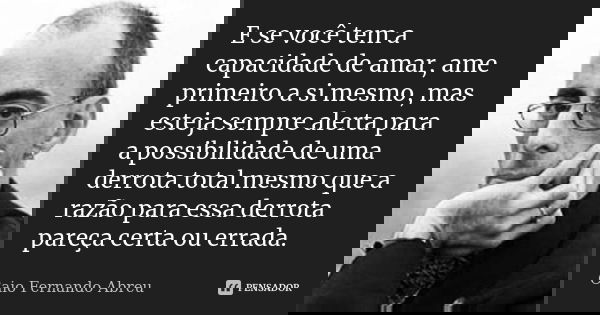 E se você tem a capacidade de amar, ame primeiro a si mesmo, mas esteja sempre alerta para a possibilidade de uma derrota total mesmo que a razão para essa derr... Frase de Caio Fernando Abreu.