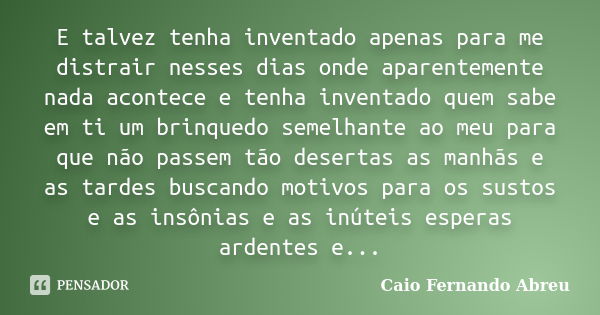 E talvez tenha inventado apenas para me distrair nesses dias onde aparentemente nada acontece e tenha inventado quem sabe em ti um brinquedo semelhante ao meu p... Frase de Caio Fernando Abreu.