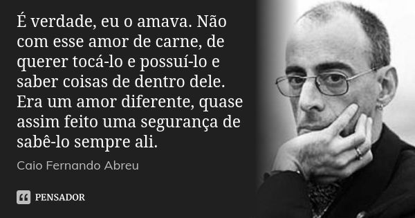 É verdade, eu o amava. Não com esse amor de carne, de querer tocá-lo e possuí-lo e saber coisas de dentro dele. Era um amor diferente, quase assim feito uma seg... Frase de Caio Fernando Abreu.