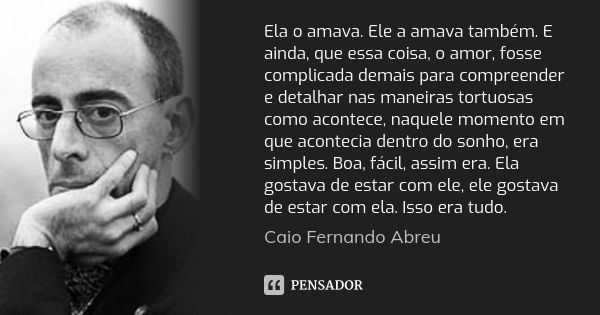 Ela o amava. Ele a amava também. E ainda, que essa coisa, o amor, fosse complicada demais para compreender e detalhar nas maneiras tortuosas como acontece, naqu... Frase de Caio Fernando Abreu.