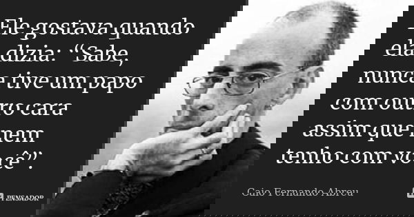 Ele gostava quando ela dizia: “Sabe, nunca tive um papo com outro cara assim que nem tenho com você”.... Frase de Caio Fernando Abreu.