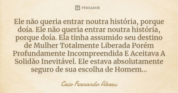 Ele não queria entrar noutra história, porque doía. Ele não queria entrar noutra história, porque doía. Ela tinha assumido seu destino de Mulher Totalmente Libe... Frase de Caio Fernando Abreu.