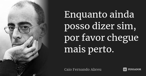 Enquanto ainda posso dizer sim, por favor chegue mais perto.... Frase de Caio Fernando Abreu.