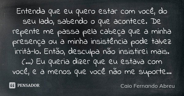 Entenda que eu quero estar com você, do seu lado, sabendo o que acontece. De repente me passa pela cabeça que a minha presença ou a minha insistência pode talve... Frase de Caio Fernando Abreu.