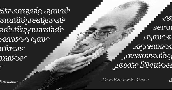 Era coração, aquele escondido pedaço de ser onde fica guardado o que se sente e o que se pensa sobre as pessoas das quais se gosta? Devia ser.... Frase de Caio Fernando Abreu.