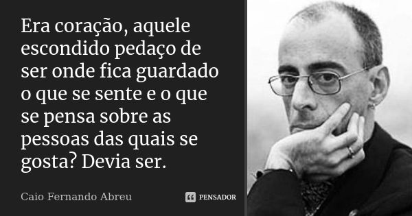 Era coração, aquele escondido pedaço de ser onde fica guardado o que se sente e o que se pensa sobre as pessoas das quais se gosta? Devia ser.... Frase de Caio Fernando Abreu.