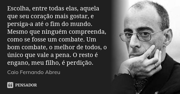 Escolha, entre todas elas, aquela que seu coração mais gostar, e persiga-a até o fim do mundo. Mesmo que ninguém compreenda, como se fosse um combate. Um bom co... Frase de Caio Fernando Abreu.