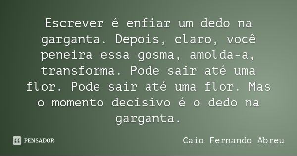 Escrever é enfiar um dedo na garganta. Depois, claro, você peneira essa gosma, amolda-a, transforma. Pode sair até uma flor. Pode sair até uma flor. Mas o momen... Frase de Caio Fernando Abreu.