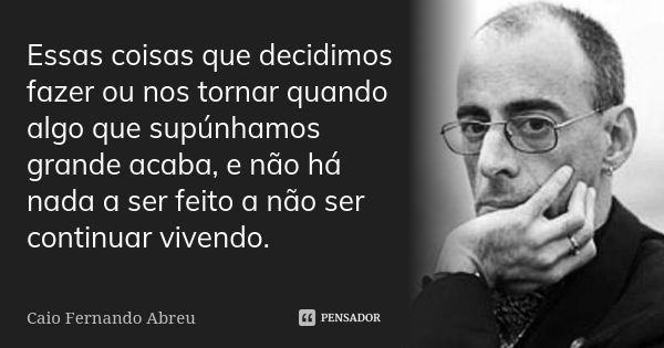 Essas coisas que decidimos fazer ou nos tornar quando algo que supúnhamos grande acaba, e não há nada a ser feito a não ser continuar vivendo.... Frase de Caio Fernando Abreu.