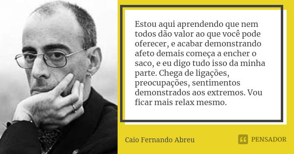 Estou aqui aprendendo que nem todos dão valor ao que você pode oferecer, e acabar demonstrando afeto demais começa a encher o saco, e eu digo tudo isso da minha... Frase de Caio Fernando Abreu.