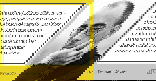 Estou tão só, Zézim. Tão eu-eu-comigo, porque o meu eu com a família é meio de raspão. Está bom assim, não tenho mais medo nenhum de nenhuma emoção ou fantasia ... Frase de Caio Fernando Abreu.