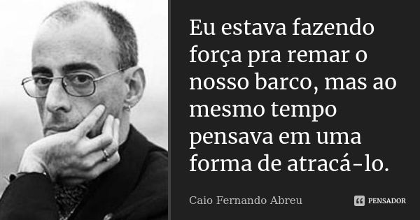 Eu estava fazendo força pra remar o nosso barco, mas ao mesmo tempo pensava em uma forma de atracá-lo.... Frase de Caio Fernando Abreu.