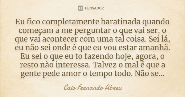 Eu fico completamente baratinada quando começam a me perguntar o que vai ser, o que vai acontecer com uma tal coisa. Sei lá, eu não sei onde é que eu vou estar ... Frase de Caio Fernando Abreu.