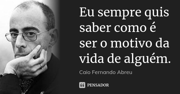 Eu sempre quis saber como é ser o motivo da vida de alguém.... Frase de Caio Fernando Abreu.