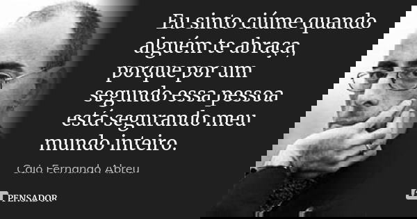 Eu sinto ciúme quando alguém te abraça, porque por um segundo essa pessoa está segurando meu mundo inteiro.... Frase de Caio Fernando Abreu.