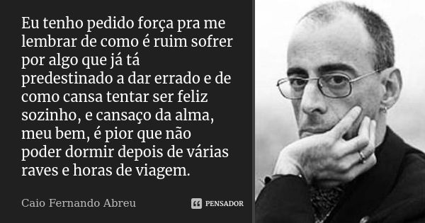 Eu tenho pedido força pra me lembrar de como é ruim sofrer por algo que já tá predestinado a dar errado e de como cansa tentar ser feliz sozinho, e cansaço da a... Frase de Caio Fernando Abreu.