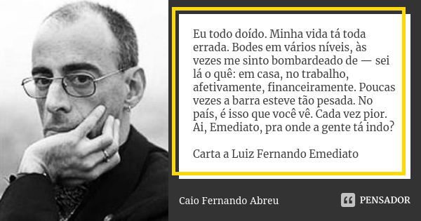 Eu todo doído. Minha vida tá toda errada. Bodes em vários níveis, às vezes me sinto bombardeado de — sei lá o quê: em casa, no trabalho, afetivamente, financeir... Frase de Caio Fernando Abreu.