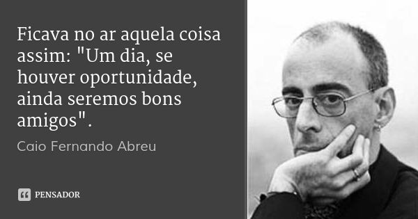 Ficava no ar aquela coisa assim: "Um dia, se houver oportunidade, ainda seremos bons amigos".... Frase de Caio Fernando Abreu.