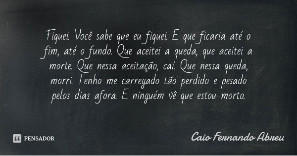 Fiquei. Você sabe que eu fiquei. E que ficaria até o fim, até o fundo. Que aceitei a queda, que aceitei a morte. Que nessa aceitação, caí. Que nessa queda, morr... Frase de Caio Fernando Abreu.