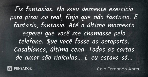 Fiz fantasias. No meu demente exercício para pisar no real, finjo que não fantasio. E fantasio, fantasio. Até o último momento esperei que você me chamasse pelo... Frase de Caio Fernando Abreu.