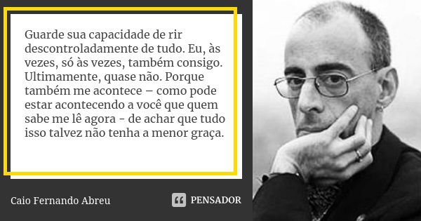 Guarde sua capacidade de rir descontroladamente de tudo. Eu, às vezes, só às vezes, também consigo. Ultimamente, quase não. Porque também me acontece – como pod... Frase de Caio Fernando Abreu.