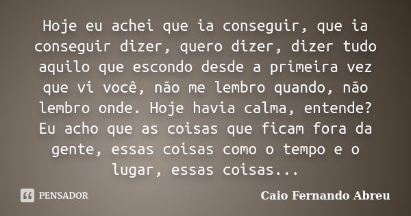 Hoje eu achei que ia conseguir, que ia conseguir dizer, quero dizer, dizer tudo aquilo que escondo desde a primeira vez que vi você, não me lembro quando, não l... Frase de Caio Fernando Abreu.