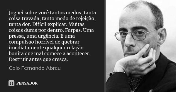 Joguei sobre você tantos medos, tanta coisa travada, tanto medo de rejeição, tanta dor. Difícil explicar. Muitas coisas duras por dentro. Farpas. Uma pressa, um... Frase de Caio Fernando Abreu.