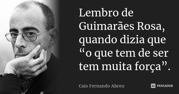 Lembro de Guimarães Rosa, quando dizia que “o que tem de ser tem muita força”.... Frase de Caio Fernando Abreu.