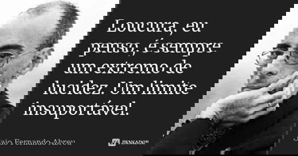 Loucura, eu penso, é sempre um extremo de lucidez. Um limite insuportável.... Frase de Caio Fernando Abreu.