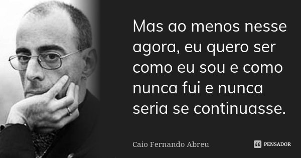 Mas ao menos nesse agora, eu quero ser como eu sou e como nunca fui e nunca seria se continuasse.... Frase de Caio Fernando Abreu.