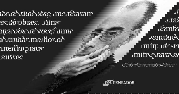 Mas de tudo isso, me ficaram coisas tão boas... Uma lembrança boa de você, uma vontade de cuidar melhor de mim, de ser melhor para mim e para os outros.... Frase de Caio Fernando Abreu.